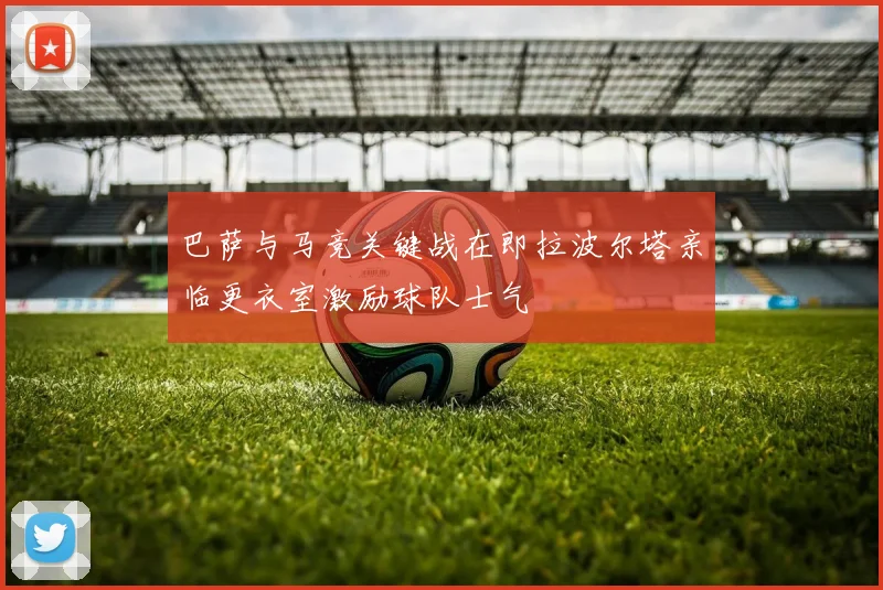 巴萨与马竞关键战在即拉波尔塔亲临更衣室激励球队士气