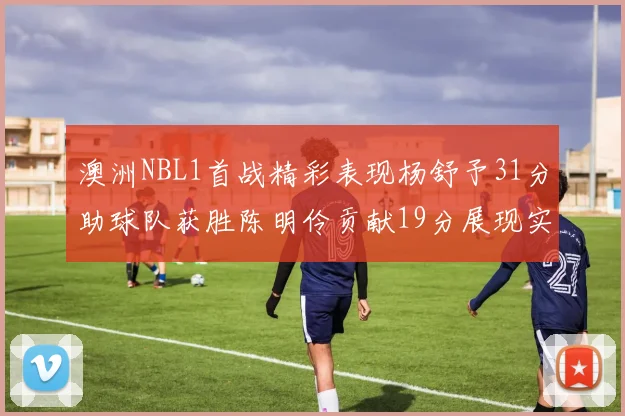澳洲NBL1首战精彩表现杨舒予31分助球队获胜陈明伶贡献19分展现实力