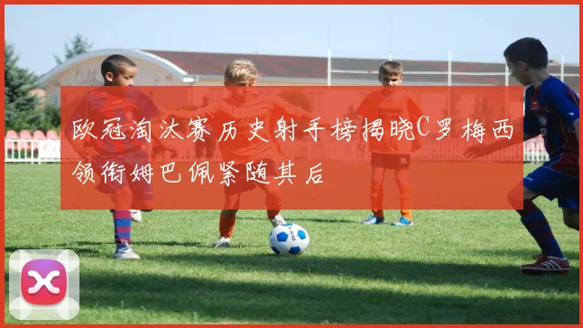 欧冠淘汰赛历史射手榜揭晓C罗梅西领衔姆巴佩紧随其后