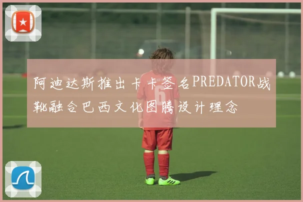 阿迪达斯推出卡卡签名PREDATOR战靴融合巴西文化图腾设计理念
