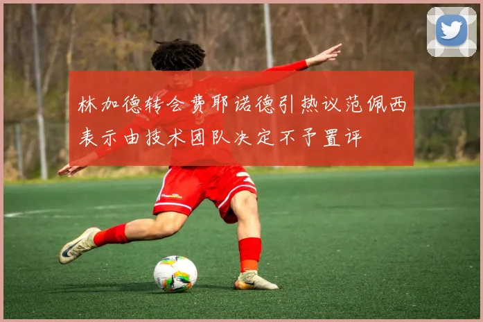 林加德转会费耶诺德引热议范佩西表示由技术团队决定不予置评