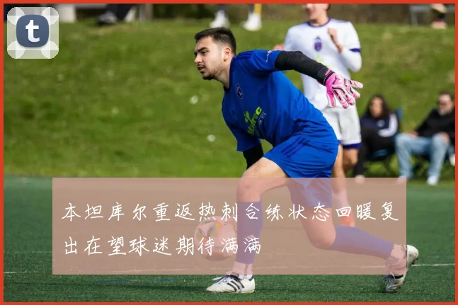 本坦库尔重返热刺合练状态回暖复出在望球迷期待满满