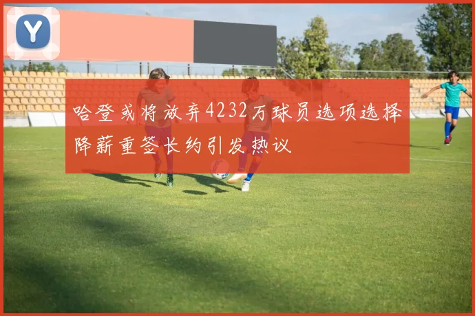 哈登或将放弃4232万球员选项选择降薪重签长约引发热议