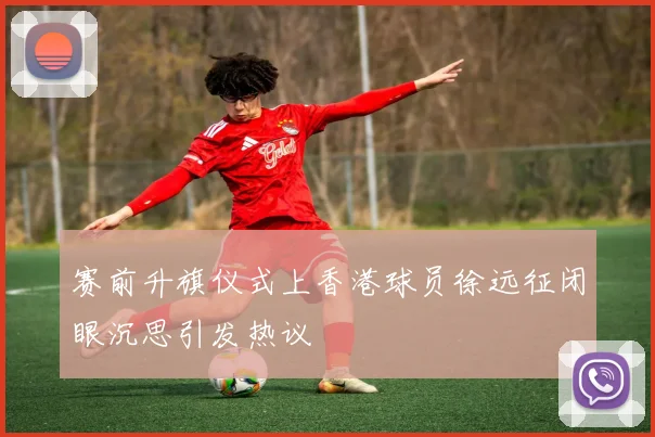赛前升旗仪式上香港球员徐远征闭眼沉思引发热议