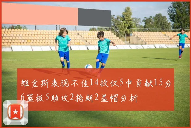 维金斯表现不佳14投仅5中贡献15分6篮板5助攻2抢断2盖帽分析