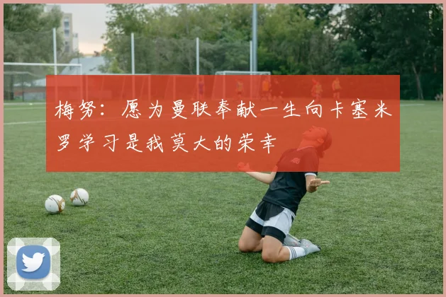 梅努：愿为曼联奉献一生向卡塞米罗学习是我莫大的荣幸